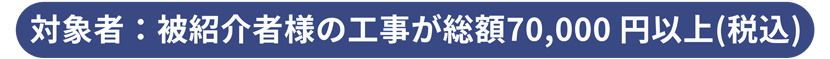 対象者：被紹介者様の工事が総額70,000 円以上(税込)