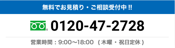 無料でお見積り・ご相談受付中!! 0120-47-2728 営業時間：9:00〜18:00（木曜・祝日定休）